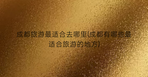 成都旅游最适合去哪里(成都有哪些最适合旅游的地方)