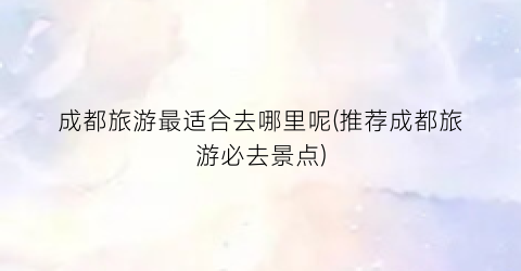 成都旅游最适合去哪里呢(推荐成都旅游必去景点)