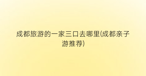成都旅游的一家三口去哪里(成都亲子游推荐)