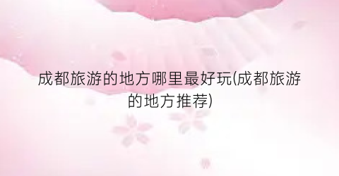 成都旅游的地方哪里最好玩(成都旅游的地方推荐)