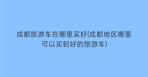 成都旅游车在哪里买好(成都地区哪里可以买到好的旅游车)