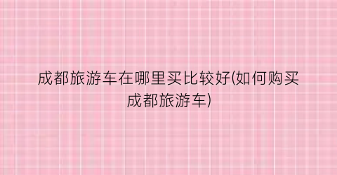 成都旅游车在哪里买比较好(如何购买成都旅游车)