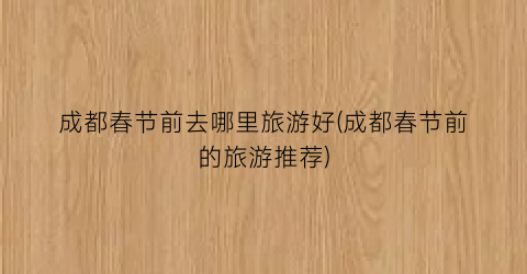 成都春节前去哪里旅游好(成都春节前的旅游推荐)