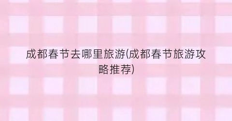 成都春节去哪里旅游(成都春节旅游攻略推荐)