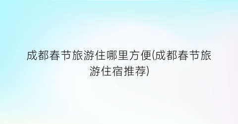 成都春节旅游住哪里方便(成都春节旅游住宿推荐)