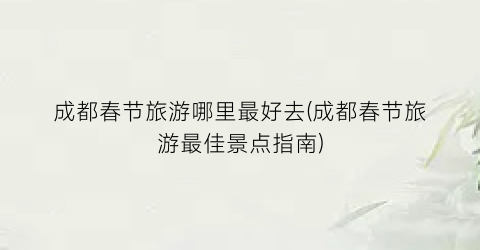 成都春节旅游哪里最好去(成都春节旅游最佳景点指南)