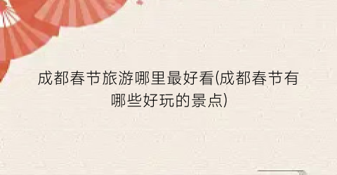 成都春节旅游哪里最好看(成都春节有哪些好玩的景点)