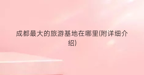 成都最大的旅游基地在哪里(附详细介绍)