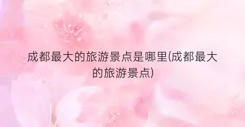 成都最大的旅游景点是哪里(成都最大的旅游景点)