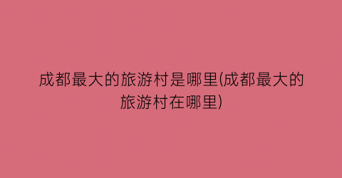 成都最大的旅游村是哪里(成都最大的旅游村在哪里)