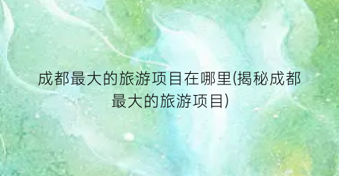 成都最大的旅游项目在哪里(揭秘成都最大的旅游项目)