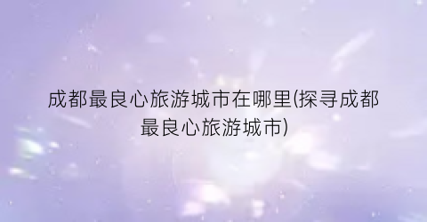 成都最良心旅游城市在哪里(探寻成都最良心旅游城市)