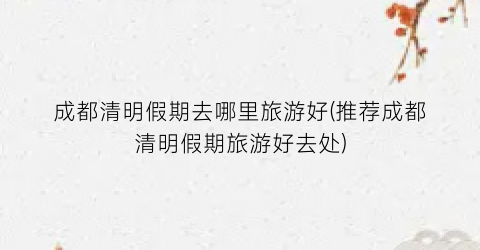 成都清明假期去哪里旅游好(推荐成都清明假期旅游好去处)