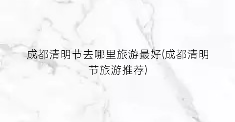 成都清明节去哪里旅游最好(成都清明节旅游推荐)