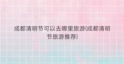 成都清明节可以去哪里旅游(成都清明节旅游推荐)