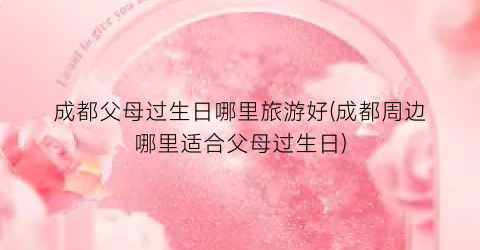 成都父母过生日哪里旅游好(成都周边哪里适合父母过生日)