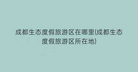 成都生态度假旅游区在哪里(成都生态度假旅游区所在地)