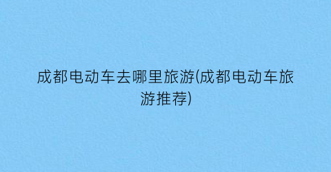 成都电动车去哪里旅游(成都电动车旅游推荐)