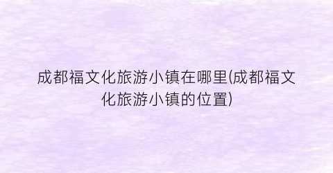 成都福文化旅游小镇在哪里(成都福文化旅游小镇的位置)