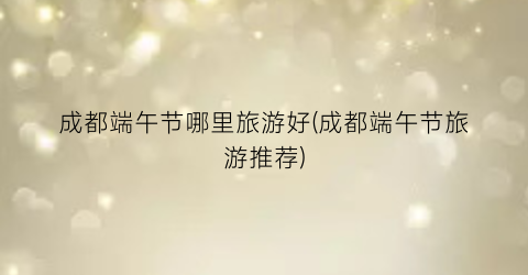 成都端午节哪里旅游好(成都端午节旅游推荐)