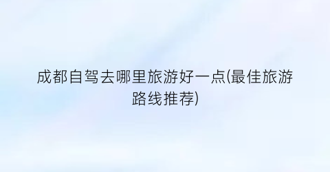 成都自驾去哪里旅游好一点(最佳旅游路线推荐)