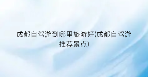 成都自驾游到哪里旅游好(成都自驾游推荐景点)