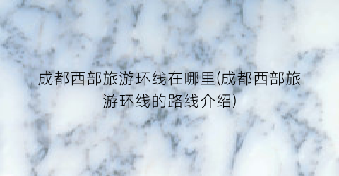 成都西部旅游环线在哪里(成都西部旅游环线的路线介绍)