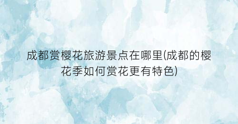 成都赏樱花旅游景点在哪里(成都的樱花季如何赏花更有特色)