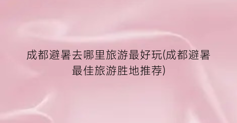 成都避暑去哪里旅游最好玩(成都避暑最佳旅游胜地推荐)