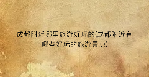 成都附近哪里旅游好玩的(成都附近有哪些好玩的旅游景点)