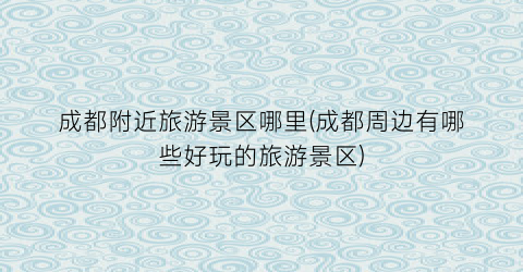 成都附近旅游景区哪里(成都周边有哪些好玩的旅游景区)
