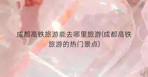 成都高铁旅游能去哪里旅游(成都高铁旅游的热门景点)