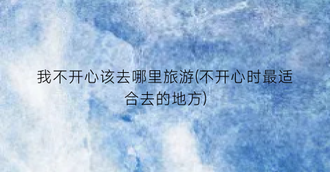 我不开心该去哪里旅游(不开心时最适合去的地方)