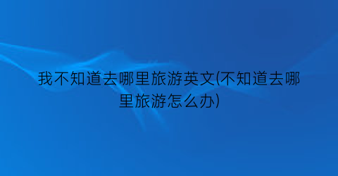 我不知道去哪里旅游英文(不知道去哪里旅游怎么办)