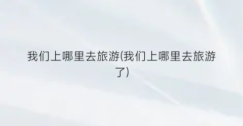 我们上哪里去旅游(我们上哪里去旅游了)