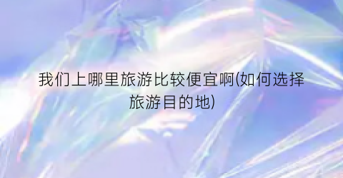 我们上哪里旅游比较便宜啊(如何选择旅游目的地)