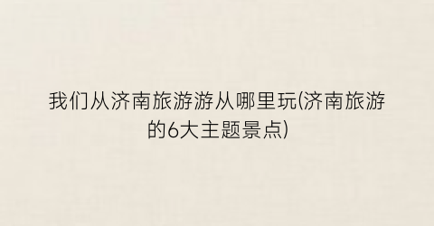 我们从济南旅游游从哪里玩(济南旅游的6大主题景点)