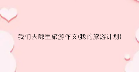 我们去哪里旅游作文(我的旅游计划)