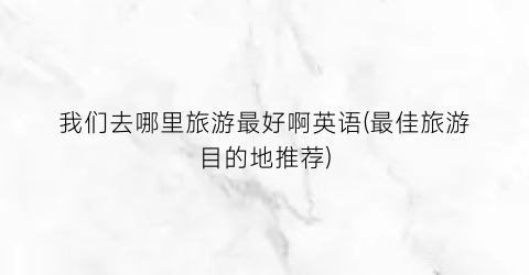 我们去哪里旅游最好啊英语(最佳旅游目的地推荐)