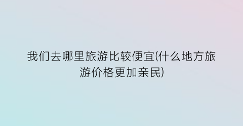 我们去哪里旅游比较便宜(什么地方旅游价格更加亲民)