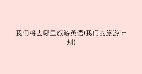 我们将去哪里旅游英语(我们的旅游计划)