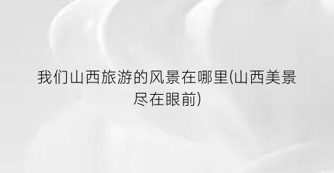 我们山西旅游的风景在哪里(山西美景尽在眼前)
