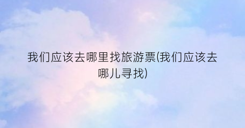 我们应该去哪里找旅游票(我们应该去哪儿寻找)