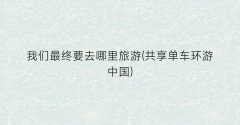 我们最终要去哪里旅游(共享单车环游中国)