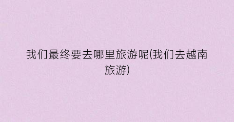 我们最终要去哪里旅游呢(我们去越南旅游)
