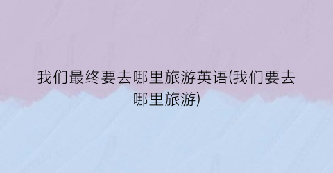 我们最终要去哪里旅游英语(我们要去哪里旅游)