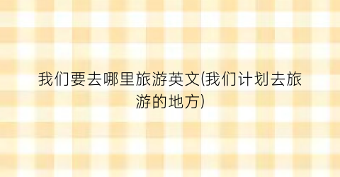 我们要去哪里旅游英文(我们计划去旅游的地方)
