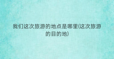 我们这次旅游的地点是哪里(这次旅游的目的地)