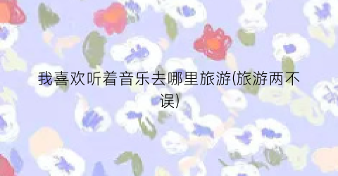 我喜欢听着音乐去哪里旅游(旅游两不误)