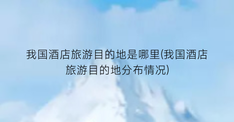 我国酒店旅游目的地是哪里(我国酒店旅游目的地分布情况)